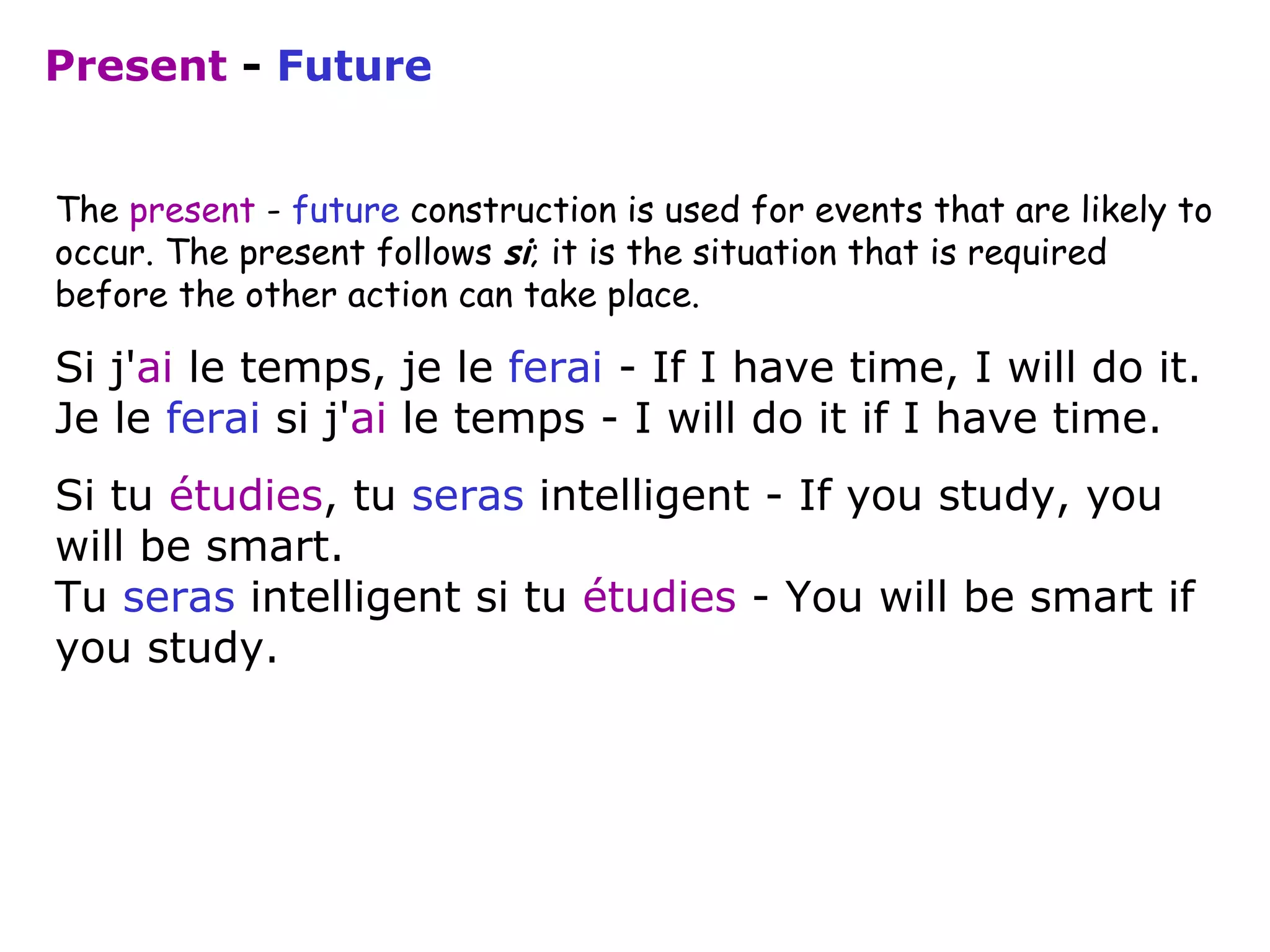 The  present  -  future  construction is used for events that are likely to occur. The present follows  si ; it is the situation that is required before the other action can take place. Si j' ai  le temps, je le  ferai  - If I have time, I will do it. Je le  ferai  si j' ai  le temps - I will do it if I have time.  Si tu  étudies , tu  seras  intelligent - If you study, you will be smart. Tu  seras  intelligent si tu  étudies  - You will be smart if you study.  Present   -   Future 