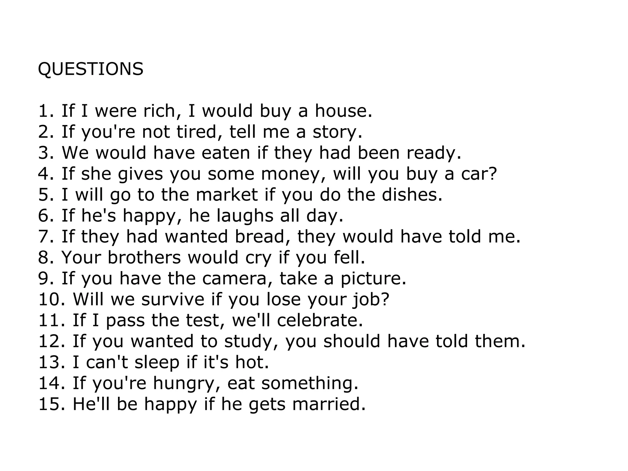 QUESTIONS 1. If I were rich, I would buy a house. 2. If you're not tired, tell me a story. 3. We would have eaten if they had been ready. 4. If she gives you some money, will you buy a car? 5. I will go to the market if you do the dishes. 6. If he's happy, he laughs all day. 7. If they had wanted bread, they would have told me. 8. Your brothers would cry if you fell. 9. If you have the camera, take a picture. 10. Will we survive if you lose your job? 11. If I pass the test, we'll celebrate. 12. If you wanted to study, you should have told them. 13. I can't sleep if it's hot. 14. If you're hungry, eat something. 15. He'll be happy if he gets married. 