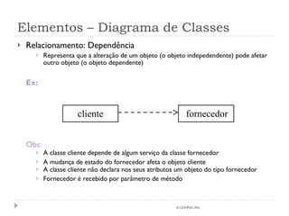 Elementos – Diagrama de Classes Relacionamento: Dependência Representa que a alteração de um objeto (o objeto indepedendente) pode afetar outro objeto (o objeto dependente) Ex: Obs: A classe cliente depende de algum serviço da classe fornecedor A mudança de estado do fornecedor afeta o objeto cliente  A classe cliente não declara nos seus atributos um objeto do tipo fornecedor Fornecedor é recebido por parâmetro de método © LES/PUC-Rio cliente fornecedor 