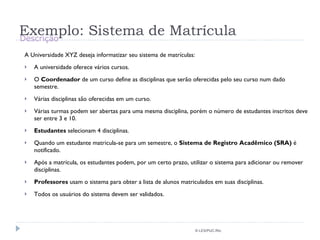 Exemplo: Sistema de Matrícula A Universidade XYZ deseja informatizar seu sistema de matrículas: A universidade oferece vários cursos. O  Coordenador  de um curso define as disciplinas que serão oferecidas pelo seu curso num dado semestre. Várias disciplinas são oferecidas em um curso. Várias turmas podem ser abertas para uma mesma disciplina, porém o número de estudantes inscritos deve ser entre 3 e 10. Estudantes  selecionam 4 disciplinas. Quando um estudante matricula-se para um semestre, o  Sistema de Registro Acadêmico (SRA)  é notificado. Após a matrícula, os estudantes podem, por um certo prazo, utilizar o sistema para adicionar ou remover disciplinas. Professores  usam o sistema para obter a lista de alunos matriculados em suas disciplinas. Todos os usuários do sistema devem ser validados. © LES/PUC-Rio Descrição 