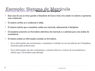 Exemplo: Sistema de Matrícula Descrição do Caso de Uso  “Matricular em Disciplina” Esse caso de uso se inicia quando o Estudante de Curso inicia uma sessão no sistema e apresenta suas credenciais. O sistema verifica se a credencial é válida. O sistema solicita que o estudante realize sua matrícula, selecionando 4 disciplinas. O estudante preenche um formulário eletrônico de matrícula e o submete para uma análise de consistência. O sistema analisa as informações contidas no formulário. Se as informações são consistentes, o estudante é incluído em turmas abertas de 4 disciplinas, iniciando pelas preferenciais. Se as informações não são consistentes, o sistema informa o motivo da inconsistência e solicita que o formulário seja alterado. © LES/PUC-Rio 