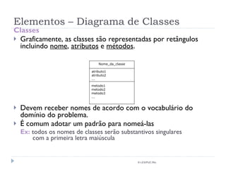 Elementos – Diagrama de Classes Classes Graficamente, as classes são representadas por retângulos incluindo  nome ,  atributos  e  métodos . Devem receber nomes de acordo com o vocabulário do domínio do problema. É comum adotar um padrão para nomeá-las Ex:  todos os nomes de classes serão substantivos singulares    com a primeira letra maiúscula © LES/PUC-Rio Nome_da_classe atributo1 atributo2 ... metodo1 metodo2 metodo3 ... 
