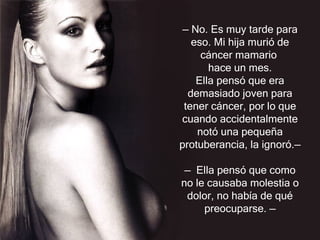 —  No. Es muy tarde para eso. Mi hija murió de cáncer mamario  hace un mes. Ella pensó que era demasiado joven para tener cáncer, por lo que cuando accidentalmente notó una pequeña protuberancia, la ignoró. —   —  Ella pensó que como no le causaba molestia o dolor, no había de qué preocuparse.  — 