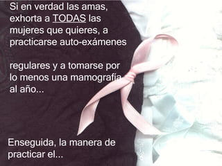 Si en verdad las amas, exhorta  a  TODAS   las mujeres que quieres ,  a practicarse auto - exámenes  regulares y a tomarse  por lo menos  una mamografía al año .. . Enseguida, la manera de practicar el... 