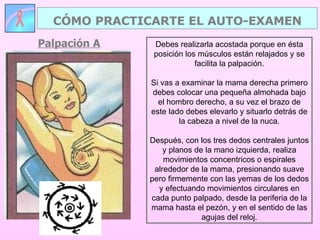 Palpación A CÓMO PRACTICARTE EL AUTO-EXAMEN Debes realizarla acostada porque en ésta posición los músculos están relajados y se facilita la palpación. Si vas a examinar la mama derecha primero debes colocar una pequeña almohada bajo el hombro derecho, a su vez el brazo de este lado debes elevarlo y situarlo detrás de la cabeza a nivel de la nuca. Después, con los tres dedos centrales juntos y planos de la mano izquierda, realiza movimientos concentricos o espirales alrededor de la mama, presionando suave pero firmemente con las yemas de los dedos y efectuando movimientos circulares en cada punto palpado, desde la periferia de la mama hasta el pezón, y en el sentido de las agujas del reloj. 