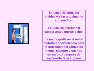 Si tienes 40 años, no olvides visitar anualmente a tu médico. Lo ideal es detectar el cáncer antes que se palpe. La mamografía es el único método por excelencia para la detección del cáncer de mama, siempre y cuando un medico despues de explorarte te lo sugiera 