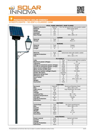 The specifications and technical data may be subject to possible modifications without notice. 16/33
PHOTOVOLTAIC SOLAR ENERGY
STREETLIGHTS - SI-ESF-L-CLASSIC-16W
POLE, PANEL BRACKET, BASE FLANGE
Support structure Material Zinc hot dip galvanized and powder-coated
Material Type Steel grade Q235
Height m 4.3
Thickness mm 3
Diameter mm 89
Base flange mm 260 x 260 x 14
SCREW
Material Type Steel
Thread mm M16 x 4
WIRING
Material Type Copper
Section mm 2 x 2.5
Length m 2
BOX
Material Type Galvanized steel with plastic coated
Ingress Protection IP 54
Size mm 350 x 166 x 174
PV PANELS
Cells Type Monocrystalline/Polycrystalline
Maximum power (Pmpp) Wp 60
Tolerance Wp 0 ~ + 1.8
Voltage at maximum power (Vmpp) Volts 18.30
Current at maximum power (Impp) Amps 3.28
Open circuit voltage (Voc) Volts 22.30
Short circuit current (Isc) Amps 3.57
Maximum system voltage (Vsyst) Volts 715 (IEC)
Diodes (By-pass) Quantity 2
Maximum series fuse Amps 10
Efficiency (ηm) % 13.25
Form Factor % ≥ 73
Size mm 670 x 676 x 35
Weight kg 5,7
Guarantee Years 12
LIGHTING
Surround Material Aluminum/Stainless Steel
Size mm 350 x 166 x 174
Light source Type High Brightness LED diode
Power W 16
Voltage Volts 12
Luminous flux Lm/W 90 ~ 110
Ambient temperature ºC - 25 ~ + 75
Life span Hours 75,000
Ingress Protection IP 65
Guarantee Years 2
BATTERY
Technology Type Gel (free maintenance)
Size mm 350 x 166 x 174
Current Amps 65
Voltage Volts 12
Weight kg 18.5
Life span Years 8 ~ 10
Guarantee Years 2
ELECTRONIC
Power control Type Optical and timer
Current Amps 10
Voltage Volts 12
Ingress Protection IP 67
Guarantee Years 2
 