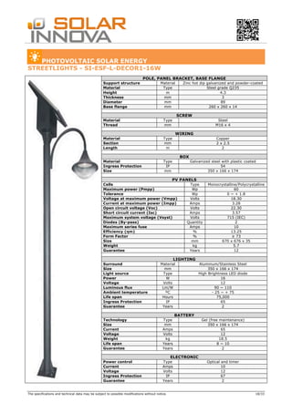The specifications and technical data may be subject to possible modifications without notice. 18/33
PHOTOVOLTAIC SOLAR ENERGY
STREETLIGHTS - SI-ESF-L-DECOR1-16W
POLE, PANEL BRACKET, BASE FLANGE
Support structure Material Zinc hot dip galvanized and powder-coated
Material Type Steel grade Q235
Height m 4.3
Thickness mm 3
Diameter mm 89
Base flange mm 260 x 260 x 14
SCREW
Material Type Steel
Thread mm M16 x 4
WIRING
Material Type Copper
Section mm 2 x 2.5
Length m 2
BOX
Material Type Galvanized steel with plastic coated
Ingress Protection IP 54
Size mm 350 x 166 x 174
PV PANELS
Cells Type Monocrystalline/Polycrystalline
Maximum power (Pmpp) Wp 60
Tolerance Wp 0 ~ + 1.8
Voltage at maximum power (Vmpp) Volts 18.30
Current at maximum power (Impp) Amps 3.28
Open circuit voltage (Voc) Volts 22.30
Short circuit current (Isc) Amps 3.57
Maximum system voltage (Vsyst) Volts 715 (IEC)
Diodes (By-pass) Quantity 2
Maximum series fuse Amps 10
Efficiency (ηm) % 13.25
Form Factor % ≥ 73
Size mm 670 x 676 x 35
Weight kg 5.7
Guarantee Years 12
LIGHTING
Surround Material Aluminum/Stainless Steel
Size mm 350 x 166 x 174
Light source Type High Brightness LED diode
Power W 16
Voltage Volts 12
Luminous flux Lm/W 90 ~ 110
Ambient temperature ºC - 25 ~ + 75
Life span Hours 75,000
Ingress Protection IP 65
Guarantee Years 2
BATTERY
Technology Type Gel (free maintenance)
Size mm 350 x 166 x 174
Current Amps 65
Voltage Volts 12
Weight kg 18.5
Life span Years 8 ~ 10
Guarantee Years 2
ELECTRONIC
Power control Type Optical and timer
Current Amps 10
Voltage Volts 12
Ingress Protection IP 67
Guarantee Years 2
 