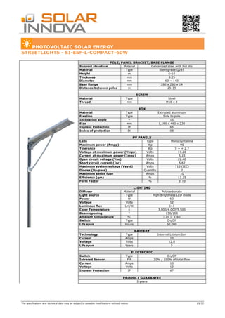 The specifications and technical data may be subject to possible modifications without notice. 29/33
PHOTOVOLTAIC SOLAR ENERGY
STREETLIGHTS - SI-ESF-L-COMPACT-60W
POLE, PANEL BRACKET, BASE FLANGE
Support structure Material Galvanized steel with hot dip
Material Type Steel grade Q235
Height m 6-10
Thickness mm 3.25
Diameter mm 63 ~ 140
Base flange mm 280 x 280 x 14
Distance between poles m 25-35
SCREW
Material Type Steel
Thread mm M16 x 4
BOX
Material Type Extruded aluminum
Fixation Type Side to pole
Inclination angle º 15
Size mm 1,190 x 490 x 220
Ingress Protection IP 65
Index of protection IK 08
PV PANELS
Cells Type Monocrystalline
Maximum power (Pmpp) Wp 90
Tolerance Wp 0 ~ + 2.7
Voltage at maximum power (Vmpp) Volts 17.20
Current at maximum power (Impp) Amps 5.23
Open circuit voltage (Voc) Volts 22.40
Short circuit current (Isc) Amps 5.62
Maximum system voltage (Vsyst) Volts 715 (IEC)
Diodes (By-pass) Quantity 2
Maximum series fuse Amps 10
Efficiency (ηm) % 13.25
Form Factor % ≥ 73
LIGHTING
Diffuser Material Polycarbonate
Light source Type High Brightness LED diode
Power W 60
Voltage Volts 12
Luminous flux Lm/W 117
Color Temperature k 3,000/4,000/5,500
Beam opening º 150/100
Ambient temperature ºC - 20 ~ + 60
Switch Type On/Off
Life span Hours 50,000
BATTERY
Technology Type Internal Lithium Ion
Current Amps 10
Voltage Volts 12.8
Life span Years 5
ELECTRONIC
Switch Type On/Off
Infrared Sensor PIR 30% / 100% of total flow
Current Amps 10
Voltage Volts 12
Ingress Protection IP 67
PRODUCT GUARANTEE
2 years
 