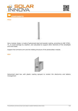 The specifications and technical data may be subject to possible modifications without notice. 5/33
COMPONENTS
POLE
Has a tubular shape, is made of galvanized steel and powder coating, according to UNE 37501-
71, to avoid damage by weather, and calculated to support other elements of the streetlight
and wind loads.
Support the luminaire arm and the holding structure of the photovoltaic module.
BOX
Galvanized steel box with plastic coating sprayed to contain the electronics and battery
management
 