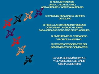 SI HACEMOS REALIDAD EL ESPIRITU DE EQUIPO. SI PESE A LAS DIFERENCIAS PODEMOS CONFORMAR UN GRUPO HUMANO PARA AFRONTAR TODO TIPO DE SITUACIONES. SI ENTENDEMOS EL VERDADERO VALOR DE LA AMISTAD . SI SOMOS CONSCIENTES DEL SENTIMIENTO DE COMPARTIR. LA VIDA SERÁ MÁS SIMPLE, Y EL VUELO DE LOS AÑOS  MÁS PLACENTERO SI NOS MANTENEMOS  UNO AL LADO DEL OTRO, APOYANDONOS Y ACOMPAÑANDONOS. 