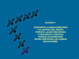 LECCIÓN 1: COMPARTIR LA MISMA DIRECCIÓN Y EL SENTIDO DEL GRUPO, PERMITE LLEGAR MÁS RÁPIDO Y FÁCILMENTE A DESTINO, PORQUE AYUDANDONOS ENTRE NOSOTROS LOS LOGROS SON MEJORES. 