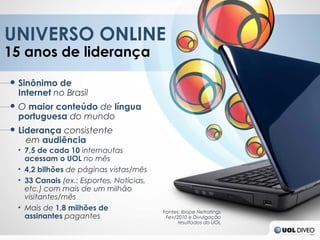 UNIVERSO ONLINE
15 anos de liderança

● Sinônimo de
  Internet no Brasil
● O maior conteúdo de língua
  portuguesa do mundo
● Liderança consistente
    em audiência
  • 7,5 de cada 10 internautas
    acessam o UOL no mês
  • 4,2 bilhões de páginas vistas/mês
  • 33 Canais (ex.: Esportes, Notícias,
    etc.) com mais de um milhão
    visitantes/mês
  • Mais de 1,8 milhões de                Fontes: Ibope Netratings
    assinantes pagantes                    Fev/2010 e Divulgação
                                                resultados do UOL
 