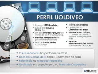 PERFIL UOLDIVEO
             ● Empresa 100% Brasileira          ● 1.150 Colaboradores
             ● Subsidiária: Universo            ● Operações na
               Online S.A.                        Colômbia e no Brasil
             ● Um dos principais “players” do   ● 6 Data Centers próprios,
               mercado de TI e Outsourcing            2 deles de Classe
             ● Histórico comprovado em            Mundial, interligados em
                                                  rede
               gestão de Datacenters
                                                ● Rede de
             ● Mais de 3.000 Clientes
                                                  telecomunicações própria
               Corporativos
                                                  com mais de 1.800 POPs


●   1º em servidores hospedados no Brasil
●   Líder em Gestão de TI para E-Commerce no Brasil
●   Referência no Mercado Financeiro
●   Qualidade em atendimento no Mercado Corporativo
 