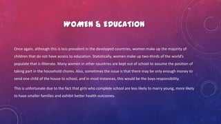 WOMEN & EDUCATION
Once again, although this is less prevalent in the developed countries, women make up the majority of
children that do not have access to education. Statistically, women make up two-thirds of the world’s
populate that is illiterate. Many women in other countries are kept out of school to assume the position of
taking part in the household chores. Also, sometimes the issue is that there may be only enough money to
send one child of the house to school, and in most instances, this would be the boys responsibility.
This is unfortunate due to the fact that girls who complete school are less likely to marry young, more likely
to have smaller families and exhibit better health outcomes.
 