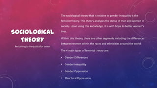 SOCIOLOGICAL
THEORY
The sociological theory that is relative to gender inequality is the
feminist theory. This theory analyzes the status of men and women in
society. Upon using this knowledge, it is with hope to better women's
lives.
Within this theory, there are other segments including the differences
between women within the races and ethnicities around the world.
The 4 main types of feminist theory are:
• Gender Differences
• Gender Inequality
• Gender Oppression
• Structural Oppression
Pertaining to Inequality for omen
 
