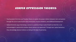 GENDER OPPRESSION THEORIES
• Psychoanalytic feminists use Freudian theory to explain the power relation between men and women
through the use of subconscious and unconscious, human emotions, and childhood development.
• Radical feminists argue that being a woman is a positive thing in and of itself, but that this is not
acknowledged in patriarchal societies where women are oppressed. Through their radical behaviour,
they aknowledge physical violence as being at the base of patriarchy.
 