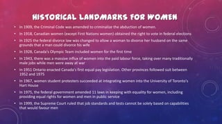 HISTORICAL LANDMARKS FOR WOMEN
• In 1909, the Criminal Code was amended to criminalize the abduction of women.
• In 1918, Canadian women (except First Nations women) obtained the right to vote in federal elections
• In 1925 the federal divorce law was changed to allow a woman to divorce her husband on the same
grounds that a man could divorce his wife
• In 1928, Canada's Olympic Team included women for the first time
• In 1943, there was a massive influx of women into the paid labour force, taking over many traditionally
male jobs while men were away at war
• In 1951 Ontario enacted Canada's first equal pay legislation. Other provinces followed suit between
1952 and 1975
• In 1967, women student protesters succeeded at integrating women into the University of Toronto's
Hart House
• In 1975, the federal government amended 11 laws in keeping with equality for women, including
providing equal rights for women and men in public service
• In 1999, the Supreme Court ruled that job standards and tests cannot be solely based on capabilities
that would favour men
 