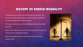HISTORY OF GENDER INEQUALITY
Throughout history, women have battled with discrimination. This
was a burden both inside as well as outside the home. Women did
not have the legal rights that they do today.
In the past, women were commonly believed to have smaller brains
than men.
Women were only viewed as useful in the household and to take part
in chores such as cooking and cleaning.
Women’s perspective was not of any value and they were not
allowed to vote
 