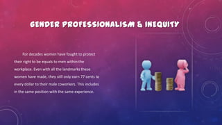 GENDER PROFESSIONALISM & INEQUITY
For decades women have fought to protect
their right to be equals to men within the
workplace. Even with all the landmarks these
women have made, they still only earn 77 cents to
every dollar to their male coworkers. This includes
in the same position with the same experience.
 