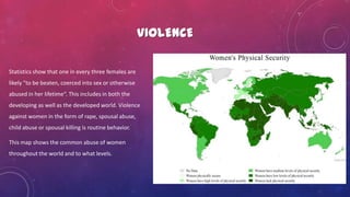 VIOLENCE
Statistics show that one in every three females are
likely "to be beaten, coerced into sex or otherwise
abused in her lifetime“. This includes in both the
developing as well as the developed world. Violence
against women in the form of rape, spousal abuse,
child abuse or spousal killing is routine behavior.
This map shows the common abuse of women
throughout the world and to what levels.
 