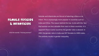 FEMALE FETICIDE
& INFANTICIDE
Feticide and infanticide are the act of aborting a fetus or an
infant. This is increasingly more popular in countries such as
India and China. The reason behind this has to do with the fact
that women are less valuable than men in these countries. It is
apparent that in some countries the gender ratio is skewed. In
2001 the gender ratio in India was 927 females to 1000 males.
This entirely results in gender inequality.
And the worlds “missing women”
 