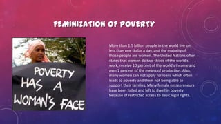 FEMINIZATION OF POVERTY
More than 1.5 billion people in the world live on
less than one dollar a day, and the majority of
those people are women. The United Nations often
states that women do two-thirds of the world's
work, receive 10 percent of the world's income and
own 1 percent of the means of production. Also,
many women can not apply for loans which often
leads to poverty and them not being able to
support their families. Many female entrepreneurs
have been foiled and left to dwell in poverty
because of restricted access to basic legal rights.
 