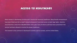 ACCESS TO HEALTHCARE
Many women in developing countries don’t receive the necessary healthcare. Many female entrepreneurs
have been foiled and left to dwell in poverty because of restricted access to basic legal rights. Statistics
show that this is more than 500,000 deaths every year, many of which could have been prevented if the
woman had been allowed to receive the proper healthcare.
This however is less common in developed countries such as Canada, and the United States.
 