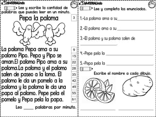 Lee y escribe la cantidad de
palabras que puedes leer en un minuto.
Pepa la paloma
La paloma Pepa ama a su
palomo Pipo. Pepa y Pipo se
aman.El palomo Pipo ama a su
paloma.La paloma y el palomo
salen de paseo a la loma. El
palomo le da un pomelo a la
paloma y la paloma le da una
papa al palomo. Pepe pela el
pomelo y Pepa pela la papa.
Leo _____ palabras por minuto.
3
9
15
22
28
35
42
49
55
61
Lee y completa los enunciados.
1.-La paloma ama a su____________________________.
2.-El palomo ama a su ____________________________.
3.-El palomo y su paloma salen de
____________________________.
4.-Pepe pela la ____________________________________.
5.-Pepa pela la ____________________________________.
Escribe el nombre a cada dibujo.
___________________________ ___________________________
 