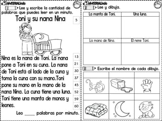 Lee y escribe la cantidad de
palabras que puedes leer en un minuto.
Toni y su nana Nina
Nina es la nana de Toni. La nana
pone a Toni en su cuna. La nana
de Toni está al lado de la cuna y
toma la cuna con su mano.Toni
pone su mano en la mano de la
nana Nina. La cuna tiene una luna.
Toni tiene una manta de monos y
leones.
Leo _____ palabras por minuto.
5
13
21
30
37
45
52
59
60
Lee y dibuja.
Escribe el nombre de cada dibujo.
La manta de Toni. Una luna.
La mano de Nina. El nene Toni.
 