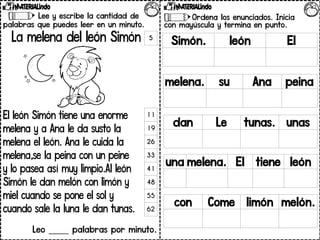 Lee y escribe la cantidad de
palabras que puedes leer en un minuto.
La melena del león Simón
El león Simón tiene una enorme
melena y a Ana le da susto la
melena el león. Ana le cuida la
melena,se la peina con un peine
y lo pasea así muy limpio.Al león
Simón le dan melón con limón y
miel cuando se pone el sol y
cuando sale la luna le dan tunas.
Leo _____ palabras por minuto.
5
11
19
26
33
41
48
55
62
Ordena los enunciados. Inicia
con mayúscula y termina en punto.
Simón. león El
melena. su Ana peina
dan Le tunas. unas
una melena. El tiene león
con Come limón melón.
 