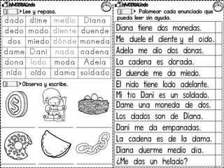 Lee y repasa.
Observa y escribe.
Palomear cada enunciado que
pueda leer sin ayuda.
Diana tiene dos monedas.
Me duele el diente y el oído.
Adela me dio dos donas.
La cadena es dorada.
El duende me da miedo.
El nido tiene lodo adelante.
Mi tío Dani es un soldado.
Dame una moneda de dos.
Los dados son de Diana.
Dani me da empanadas.
La cadena es de la dama.
Diana duerme medio día.
¿Me das un helado?
 
