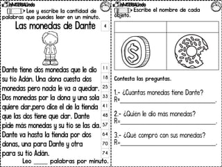 Lee y escribe la cantidad de
palabras que puedes leer en un minuto.
Las monedas de Dante
Dante tiene dos monedas que le dio
su tío Adán. Una dona cuesta dos
monedas pero nada le va a quedar.
Dos monedas por la dona y una sola
quiere dar,pero dice el de la tienda
que las dos tiene que dar. Dante
pide más monedas y su tío se las da.
Dante va hasta la tienda por dos
donas, una para Dante y otra
para su tío Adán.
Leo _____ palabras por minuto.
4
11
18
25
33
41
48
57
64
70
74
Escribe el nombre de cada
objeto.
Contesta las preguntas.
1.- ¿Cuántas monedas tiene Dante?
R=_______________________________.
2.- ¿Quién le dio más monedas?
R=_______________________________.
3.- ¿Qué compró con sus monedas?
R=_______________________________.
 