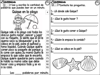 Lee y escribe la cantidad de
palabras que puedes leer en un minuto.
Quique en la playa
Quique sale a la playa casi todos los
días.Le gusta nadar, pescar y jugar
con su raqueta. Si siente que el sol le
quema saca su bloqueador y se lo
coloca en la piel, pone el quitasol y
toma líquidos. Cuando Quique quiere
comer,saca su paquete de panqué y
lo come con queso.Su mamá Queta le
empaca lo que sabe que le encanta.
Quique quiere quedarse pero cuando
le habla su mamá sabe que debe
hacer caso y empaca todo y se va
a su casa.
Leo _____ palabras por minuto.
Contesta las preguntas.
1Contesta las preguntas.
1.- ¿A dónde sale Quique?
R=___________________________________.
2.- ¿Qué le gusta hacer ?
R=____________________________________
_____________________________________.
3.- ¿Qué le gusta comer a Quique?
R=___________________________________.
4.- ¿Quién le empaca la comida?
R=___________________________________.
5.- ¿Qué se coloca en la piel?
R=___________________________________.
4
12
19
28
35
43
48
55
63
70
75
82
90
93
 