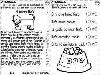 Lee y escribe la cantidad de
palabras que puedes leer en un minuto.
Mi perro Rufo
Mi perro Rufo come croquetas en un
tarro rojo.Le gusta correr tras la
carreta y le encanta corretear a las
ranas que pasan por el río. Cuando le
arrojo una rama Rufo me la trae. La
perrita Raque quiere mucho a Rufo y
salen juntos a correr entre las rocas
del corral. Rufo corre muy rápido y
quiero meterlo a las carreras de
perros, lo llevaré al cerro todas las
tardes para entrenar.Quiero a mi
perro Rufo y lo quiero ver triunfar.
Leo _____ palabras por minuto.
Contesta las preguntas.
Tacha SÍ o NO según la
lectura.Colorea el tarro de Rufo.
El niño se llama Rufo.
Rufo come huesos.
Le gusta caminar lento.
Rufo corretea ranas.
El tarro de Rufo es azul.
3
10
17
24
32
40
47
54
61
67
74
80
87
 