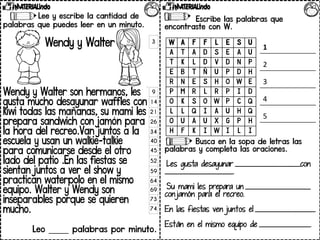 Lee y escribe la cantidad de
palabras que puedes leer en un minuto.
Wendy y Walter
Wendy y Walter son hermanos, les
gusta mucho desayunar waffles con
kiwi todas las mañanas, su mami les
prepara sandwich con jamón para
la hora del recreo.Van juntos a la
escuela y usan un walkie-talkie
para comunicarse desde el otro
lado del patio .En las fiestas se
sientan juntos a ver el show y
practican waterpolo en el mismo
equipo. Walter y Wendy son
inseparables porque se quieren
mucho.
Leo _____ palabras por minuto.
3
9
14
21
26
34
40
45
52
59
64
69
73
74
Escribe las palabras que
encontraste con W.
Busca en la sopa de letras las
palabras y completa las oraciones.
Les gusta desayunar _______________________con
________________________.
Su mami les prepara un _______________________
con jamón para el recreo.
En las fiestas ven juntos el _____________________.
Están en el mismo equipo de __________________.
W A F F L E S U
A T A D S E A U
T K L D V D N P
E B T Ñ U P D H
R N E S H O W E
P M R L R P I D
O K S O W P C Q
L L Q I A U H Q
O U A U X G P H
H F K I W I L I
1
2
3
4
5
 