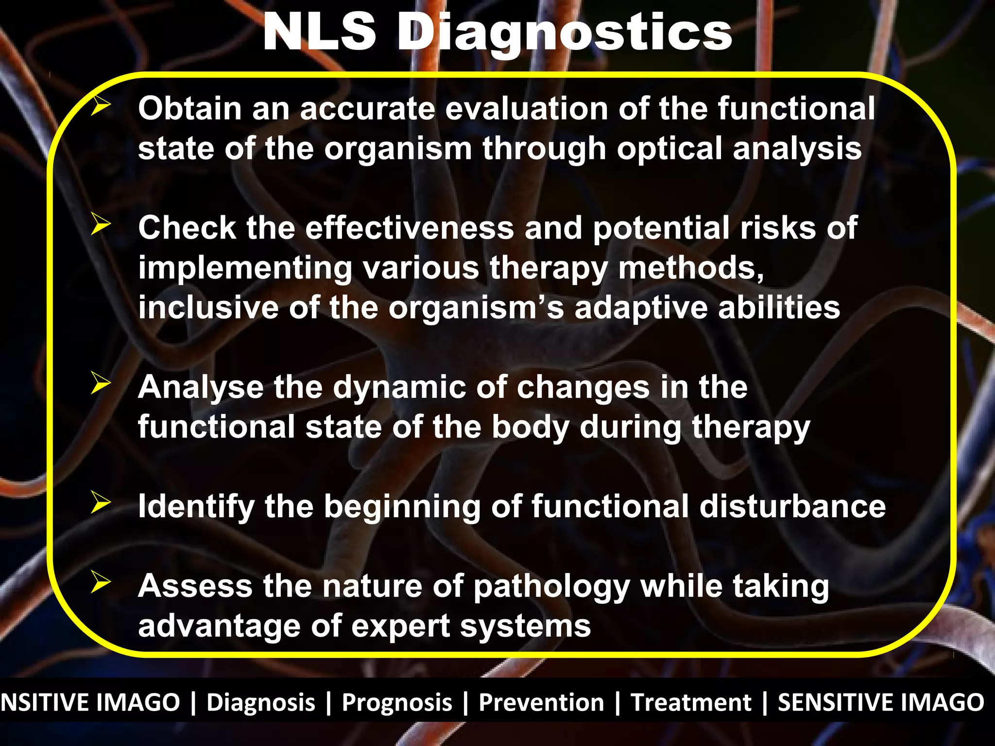NSITIVE IMAGO | Diagnosis | Prognosis | Prevention | Treatment | SENSITIVE IMAGO |
 Obtain an accurate evaluation of the functional
state of the organism through optical analysis
 Check the effectiveness and potential risks of
implementing various therapy methods,
inclusive of the organism’s adaptive abilities
 Analyse the dynamic of changes in the
functional state of the body during therapy
 Identify the beginning of functional disturbance
 Assess the nature of pathology while taking
advantage of expert systems
NLS Diagnostics
 