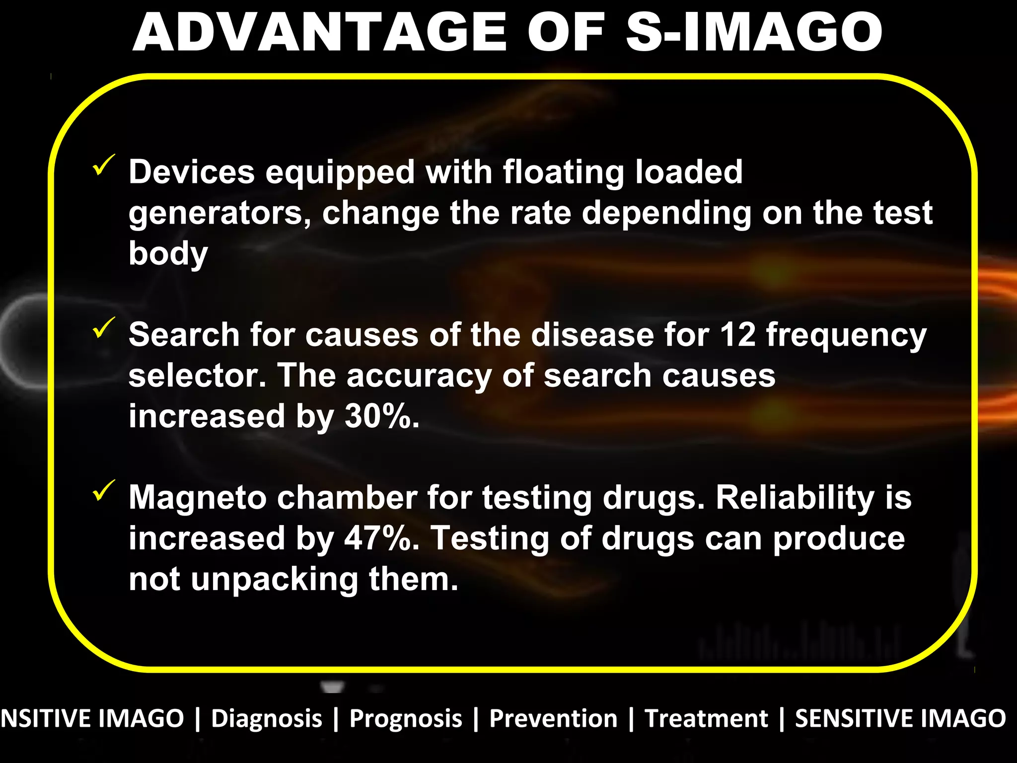 NSITIVE IMAGO | Diagnosis | Prognosis | Prevention | Treatment | SENSITIVE IMAGO |
 Devices equipped with floating loaded
generators, change the rate depending on the test
body
 Search for causes of the disease for 12 frequency
selector. The accuracy of search causes
increased by 30%.
 Magneto chamber for testing drugs. Reliability is
increased by 47%. Testing of drugs can produce
not unpacking them.
ADVANTAGE OF S-IMAGO
 