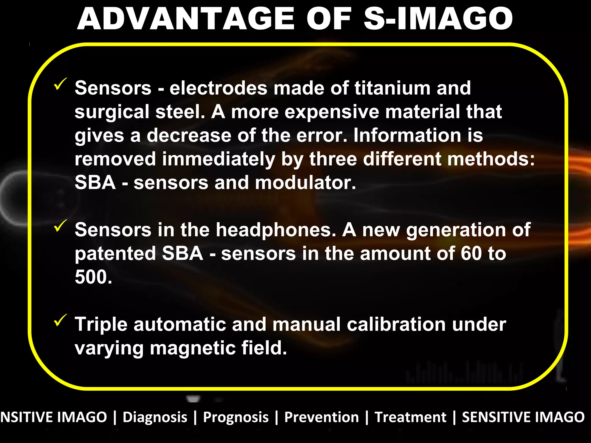 NSITIVE IMAGO | Diagnosis | Prognosis | Prevention | Treatment | SENSITIVE IMAGO |
 Sensors - electrodes made of titanium and
surgical steel. A more expensive material that
gives a decrease of the error. Information is
removed immediately by three different methods:
SBA - sensors and modulator.
 Sensors in the headphones. A new generation of
patented SBA - sensors in the amount of 60 to
500.
 Triple automatic and manual calibration under
varying magnetic field.
ADVANTAGE OF S-IMAGO
 