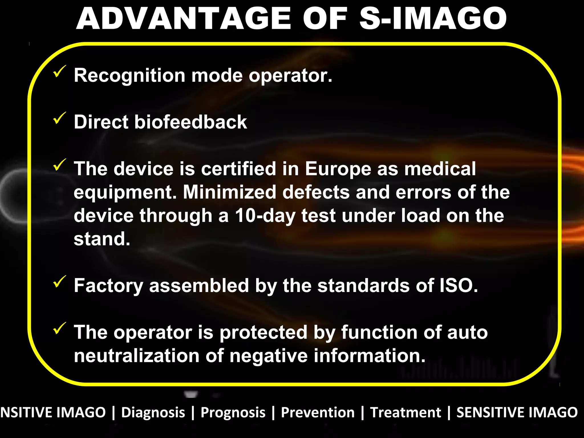 NSITIVE IMAGO | Diagnosis | Prognosis | Prevention | Treatment | SENSITIVE IMAGO |
 Recognition mode operator.
 Direct biofeedback
 The device is certified in Europe as medical
equipment. Minimized defects and errors of the
device through a 10-day test under load on the
stand.
 Factory assembled by the standards of ISO.
 The operator is protected by function of auto
neutralization of negative information.
ADVANTAGE OF S-IMAGO
 