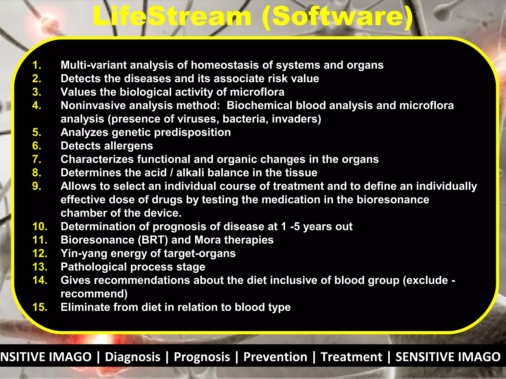 NSITIVE IMAGO | Diagnosis | Prognosis | Prevention | Treatment | SENSITIVE IMAGO |
1. Multi-variant analysis of homeostasis of systems and organs
2. Detects the diseases and its associate risk value
3. Values the biological activity of microflora
4. Noninvasive analysis method: Biochemical blood analysis and microflora
analysis (presence of viruses, bacteria, invaders)
5. Analyzes genetic predisposition
6. Detects allergens
7. Characterizes functional and organic changes in the organs
8. Determines the acid / alkali balance in the tissue
9. Allows to select an individual course of treatment and to define an individually
effective dose of drugs by testing the medication in the bioresonance
chamber of the device.
10. Determination of prognosis of disease at 1 -5 years out
11. Bioresonance (BRT) and Mora therapies
12. Yin-yang energy of target-organs
13. Pathological process stage
14. Gives recommendations about the diet inclusive of blood group (exclude -
recommend)
15. Eliminate from diet in relation to blood type
LifeStream (Software)
 