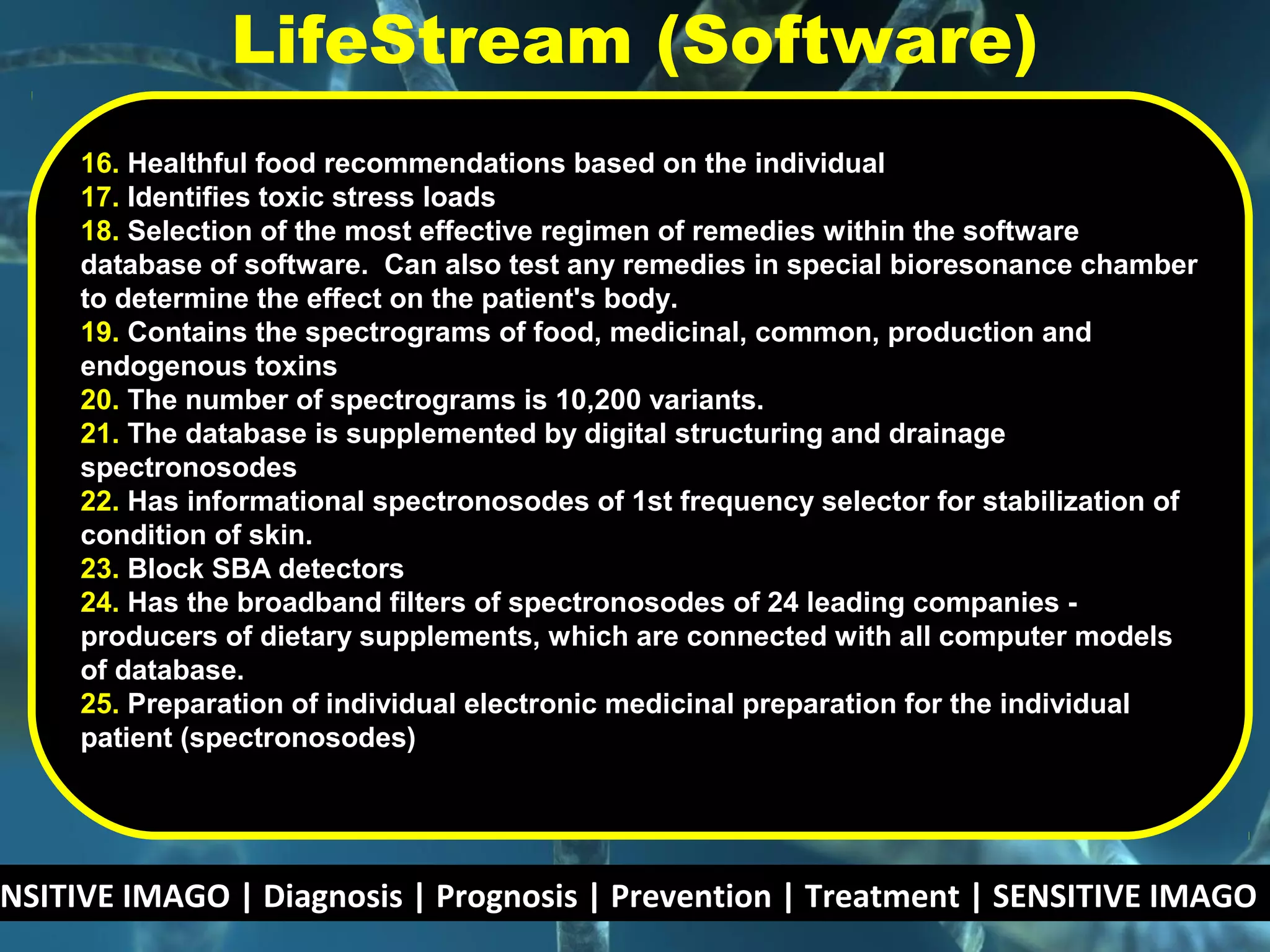 NSITIVE IMAGO | Diagnosis | Prognosis | Prevention | Treatment | SENSITIVE IMAGO |
16. Healthful food recommendations based on the individual
17. Identifies toxic stress loads
18. Selection of the most effective regimen of remedies within the software
database of software. Can also test any remedies in special bioresonance chamber
to determine the effect on the patient's body.
19. Contains the spectrograms of food, medicinal, common, production and
endogenous toxins
20. The number of spectrograms is 10,200 variants.
21. The database is supplemented by digital structuring and drainage
spectronosodes
22. Has informational spectronosodes of 1st frequency selector for stabilization of
condition of skin.
23. Block SBA detectors
24. Has the broadband filters of spectronosodes of 24 leading companies -
producers of dietary supplements, which are connected with all computer models
of database.
25. Preparation of individual electronic medicinal preparation for the individual
patient (spectronosodes)
LifeStream (Software)
 