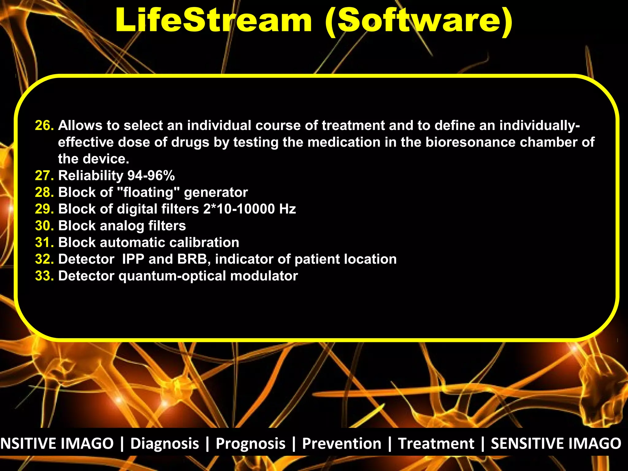 NSITIVE IMAGO | Diagnosis | Prognosis | Prevention | Treatment | SENSITIVE IMAGO |
26. Allows to select an individual course of treatment and to define an individually-
effective dose of drugs by testing the medication in the bioresonance chamber of
the device.
27. Reliability 94-96%
28. Block of "floating" generator
29. Block of digital filters 2*10-10000 Hz
30. Block analog filters
31. Block automatic calibration
32. Detector IPP and BRB, indicator of patient location
33. Detector quantum-optical modulator
LifeStream (Software)
 