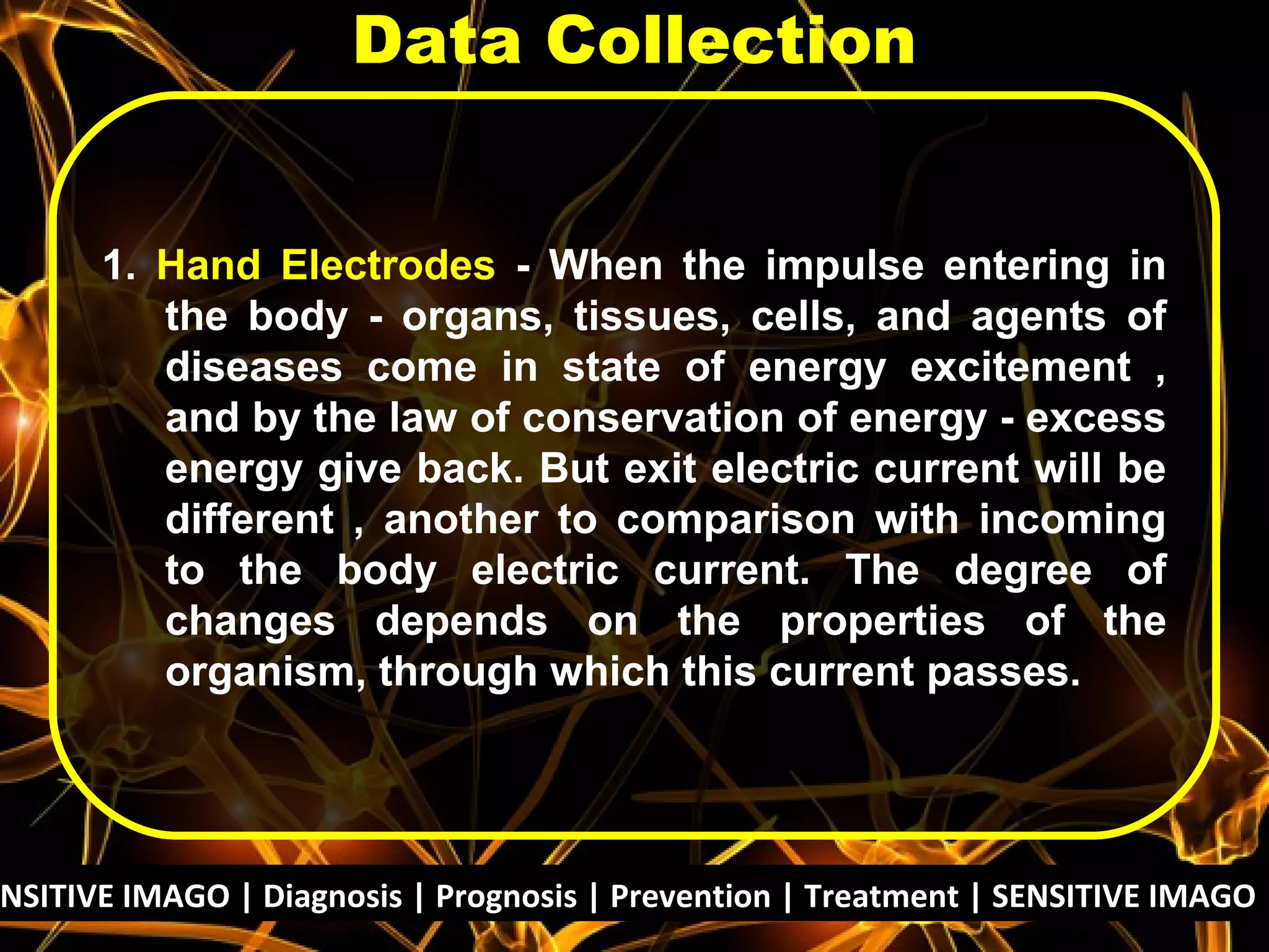 1. Hand Electrodes - When the impulse entering in
the body - organs, tissues, cells, and agents of
diseases come in state of energy excitement ,
and by the law of conservation of energy - excess
energy give back. But exit electric current will be
different , another to comparison with incoming
to the body electric current. The degree of
changes depends on the properties of the
organism, through which this current passes.
Data Collection
NSITIVE IMAGO | Diagnosis | Prognosis | Prevention | Treatment | SENSITIVE IMAGO |
 
