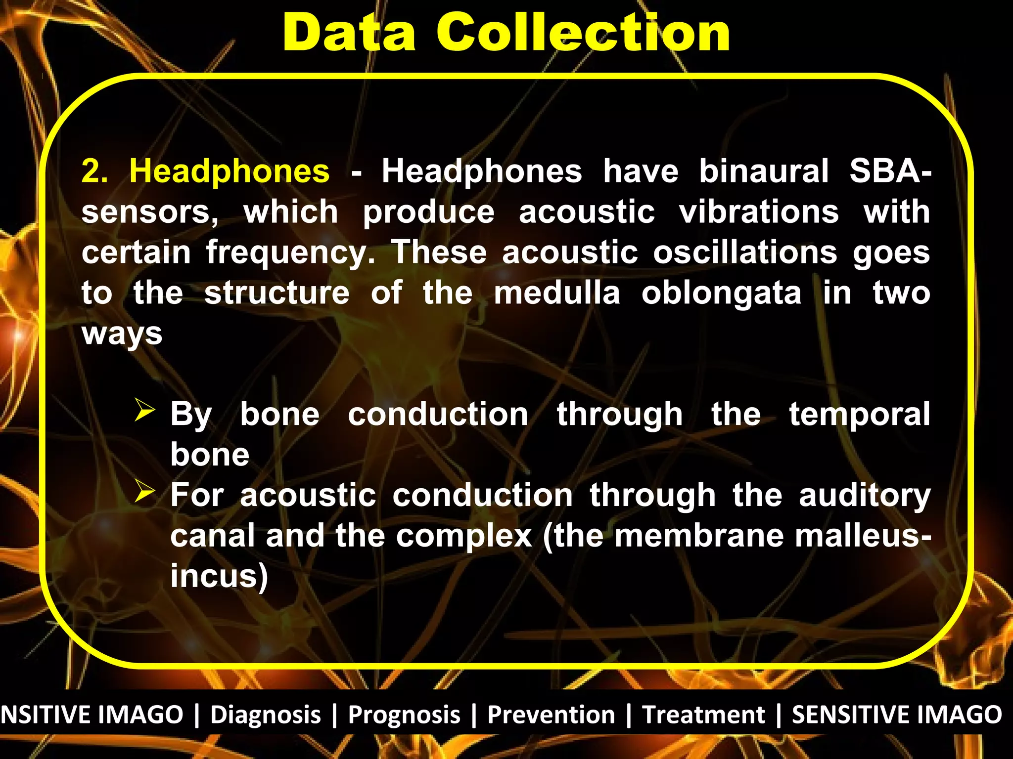 2. Headphones - Headphones have binaural SBA-
sensors, which produce acoustic vibrations with
certain frequency. These acoustic oscillations goes
to the structure of the medulla oblongata in two
ways
 By bone conduction through the temporal
bone
 For acoustic conduction through the auditory
canal and the complex (the membrane malleus-
incus)
Data Collection
NSITIVE IMAGO | Diagnosis | Prognosis | Prevention | Treatment | SENSITIVE IMAGO |
 