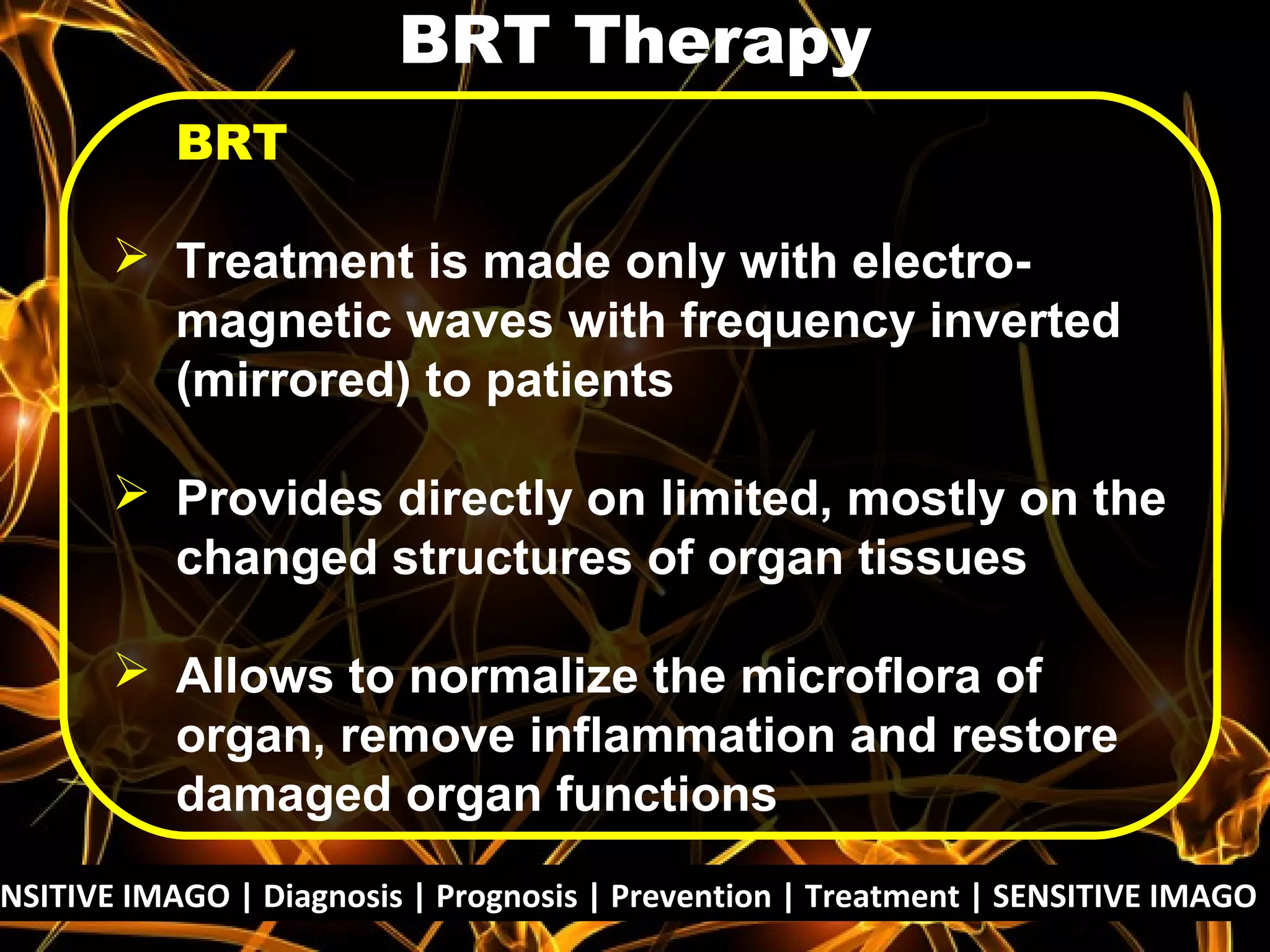 NSITIVE IMAGO | Diagnosis | Prognosis | Prevention | Treatment | SENSITIVE IMAGO |
BRT
 Treatment is made only with electro-
magnetic waves with frequency inverted
(mirrored) to patients
 Provides directly on limited, mostly on the
changed structures of organ tissues
 Allows to normalize the microflora of
organ, remove inflammation and restore
damaged organ functions
BRT Therapy
 