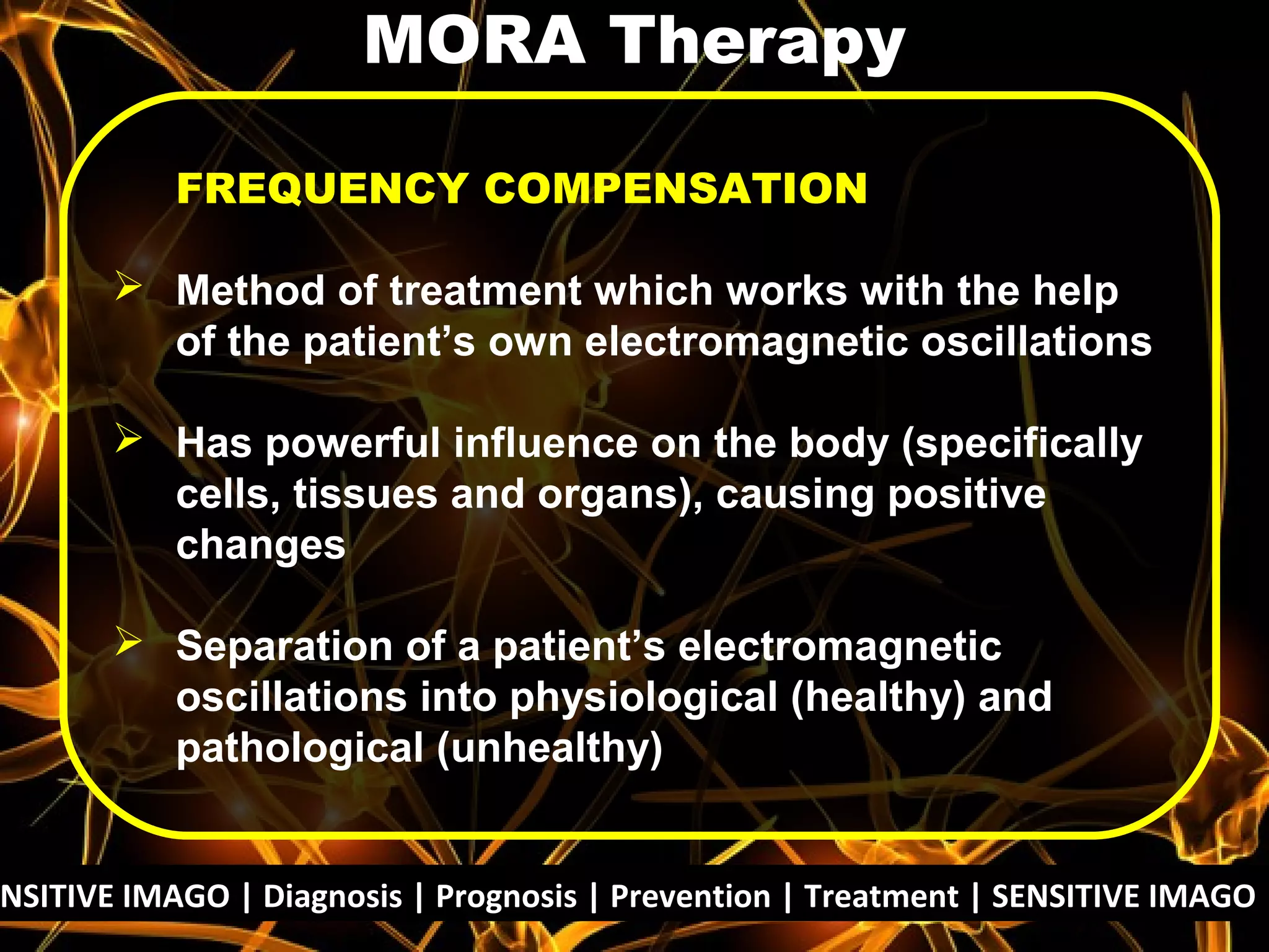 NSITIVE IMAGO | Diagnosis | Prognosis | Prevention | Treatment | SENSITIVE IMAGO |
FREQUENCY COMPENSATION
 Method of treatment which works with the help
of the patient’s own electromagnetic oscillations
 Has powerful influence on the body (specifically
cells, tissues and organs), causing positive
changes
 Separation of a patient’s electromagnetic
oscillations into physiological (healthy) and
pathological (unhealthy)
MORA Therapy
 