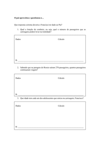 O pai aproveitou e questionou-o…
Que respostas corretas deveria o Francisco ter dado ao Pai?
1. Qual a lotação do comboio, ou seja, qual o número de passageiros que as
carruagens podem levar na totalidade?
2. Sabendo que na paragem do Rossio saíram 270 passageiros, quantos passageiros
continuaram viagem?
3. Que idade tem cada um dos adolescentes que entrou na carruagem, Francisco?
Dados Cálculo
R: _________________________________________________________________
Dados Cálculo
R: _________________________________________________________________
Dados Cálculo
R: _________________________________________________________________
 