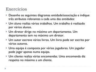 Exercícios Desenhe os seguintes diagramas entidade/associação e indique três atributos relevantes a cada uma das entidades:  Um aluno realiza vários trabalhos. Um trabalho é realizado por vários alunos.  Um diretor dirige no máximo um departamento. Um departamento tem no máximo um diretor.  Um autor escreve vários livros. Um livro pode ser escrito por vários autores.  Uma equipa é composta por vários jogadores. Um jogador pode jogar apenas numa equipa.  Um cliente realiza várias encomendas. Uma encomenda diz respeito no máximo a um cliente.  