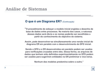 Análise de Sistemas 4 O que é um Diagrama ER?  (Continuação) “ O procedimento de esboçar o modelo inicial engloba o desenho de base de dados entre processos. Na maioria dos casos, a natureza desses dados será óbvia e os nomes poderão ser escolhidos a partir do conhecimento do objectivo do sistema.  Assim, pode desenvolver-se simultaneamente uma versão inicial do diagrama ER em paralelo com o desenvolvimento do DFD inicial. Sendo o DFD e o ER desenvolvidos em paralelo podem ser usados para verificações cruzadas entre eles. Dessa forma, os arquivos de dados que tenham sido definidos experimentalmente no DFD podem ser usados para sugerirem entidades no ER preliminar e vice-versa.  Nenhum dos modelos predomina sobre o outro.” 